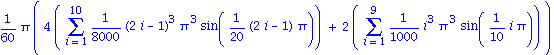 1/60*Pi*(4*(Sum(1/8000*(2*i-1)^3*Pi^3*sin(1/20*(2*i-1)*Pi), i = 1 .. 10))+2*(Sum(1/1000*i^3*Pi^3*sin(1/10*i*Pi), i = 1 .. 9)))